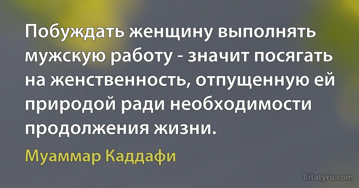 Побуждать женщину выполнять мужскую работу - значит посягать на женственность, отпущенную ей природой ради необходимости продолжения жизни. (Муаммар Каддафи)