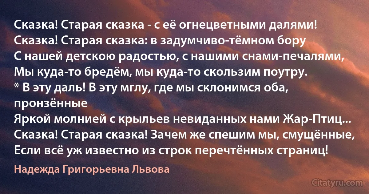 Сказка! Старая сказка - с её огнецветными далями!
Сказка! Старая сказка: в задумчиво-тёмном бору
С нашей детскою радостью, с нашими снами-печалями,
Мы куда-то бредём, мы куда-то скользим поутру.
* В эту даль! В эту мглу, где мы склонимся оба, пронзённые
Яркой молнией с крыльев невиданных нами Жар-Птиц...
Сказка! Старая сказка! Зачем же спешим мы, смущённые,
Если всё уж известно из строк перечтённых страниц! (Надежда Григорьевна Львова)