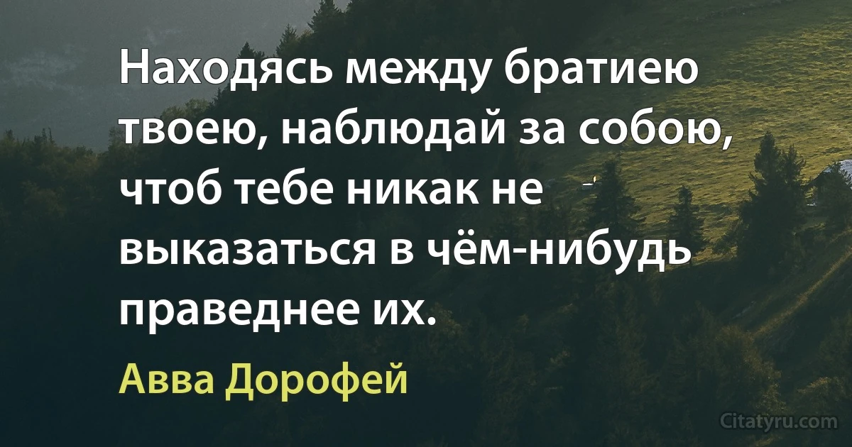Находясь между братиею твоею, наблюдай за собою, чтоб тебе никак не выказаться в чём-нибудь праведнее их. (Авва Дорофей)