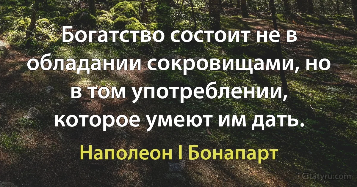 Богатство состоит не в обладании сокровищами, но в том употреблении, которое умеют им дать. (Наполеон I Бонапарт)