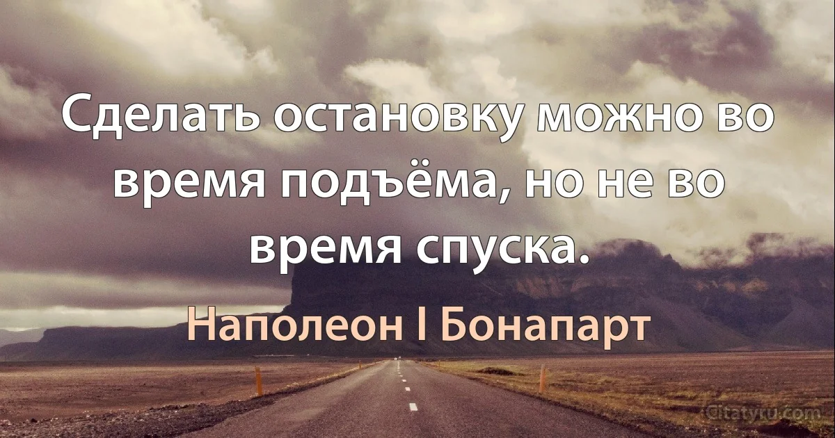 Сделать остановку можно во время подъёма, но не во время спуска. (Наполеон I Бонапарт)