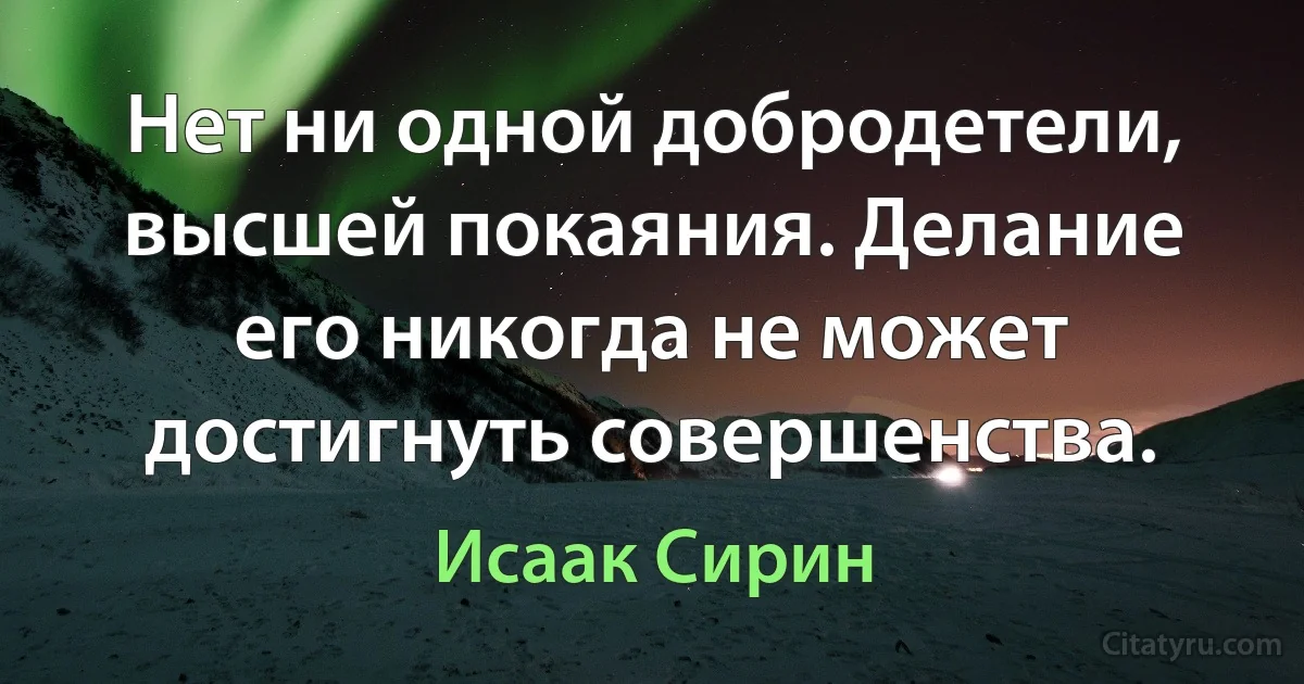 Нет ни одной добродетели, высшей покаяния. Делание его никогда не может достигнуть совершенства. (Исаак Сирин)