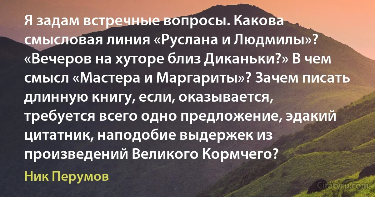 Я задам встречные вопросы. Какова смысловая линия «Руслана и Людмилы»? «Вечеров на хуторе близ Диканьки?» В чем смысл «Мастера и Маргариты»? Зачем писать длинную книгу, если, оказывается, требуется всего одно предложение, эдакий цитатник, наподобие выдержек из произведений Великого Кормчего? (Ник Перумов)