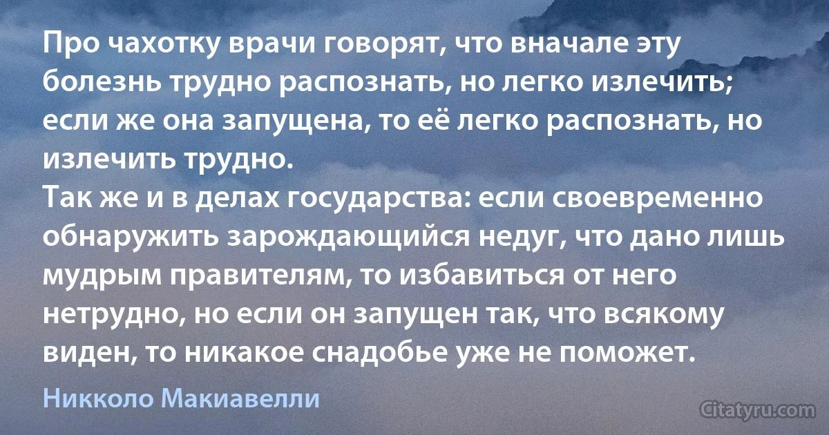 Про чахотку врачи говорят, что вначале эту болезнь трудно распознать, но легко излечить; если же она запущена, то её легко распознать, но излечить трудно.
Так же и в делах государства: если своевременно обнаружить зарождающийся недуг, что дано лишь мудрым правителям, то избавиться от него нетрудно, но если он запущен так, что всякому виден, то никакое снадобье уже не поможет. (Никколо Макиавелли)