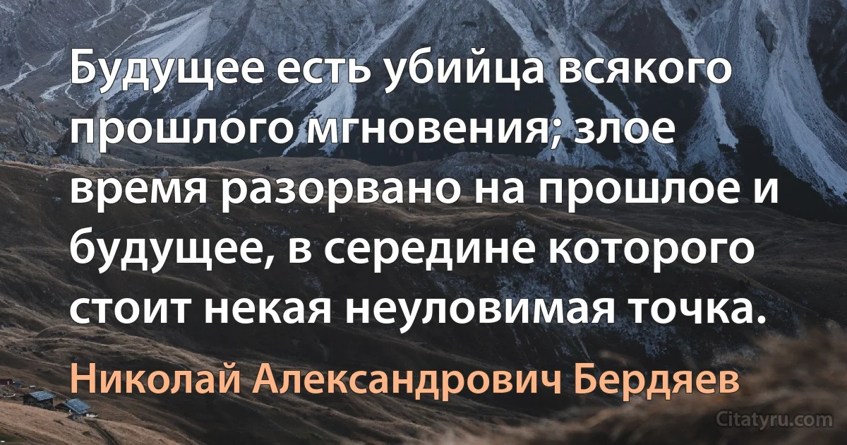 Будущее есть убийца всякого прошлого мгновения; злое время разорвано на прошлое и будущее, в середине которого стоит некая неуловимая точка. (Николай Александрович Бердяев)