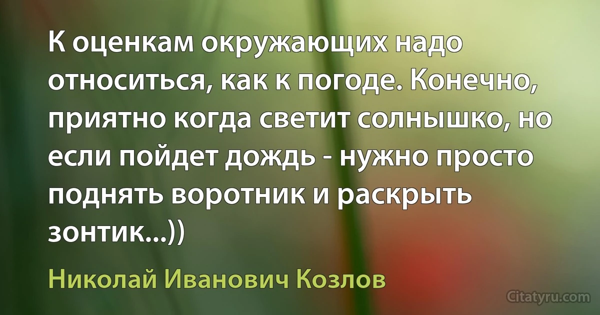 К оценкам окружающих надо относиться, как к погоде. Конечно, приятно когда светит солнышко, но если пойдет дождь - нужно просто поднять воротник и раскрыть зонтик...)) (Николай Иванович Козлов)