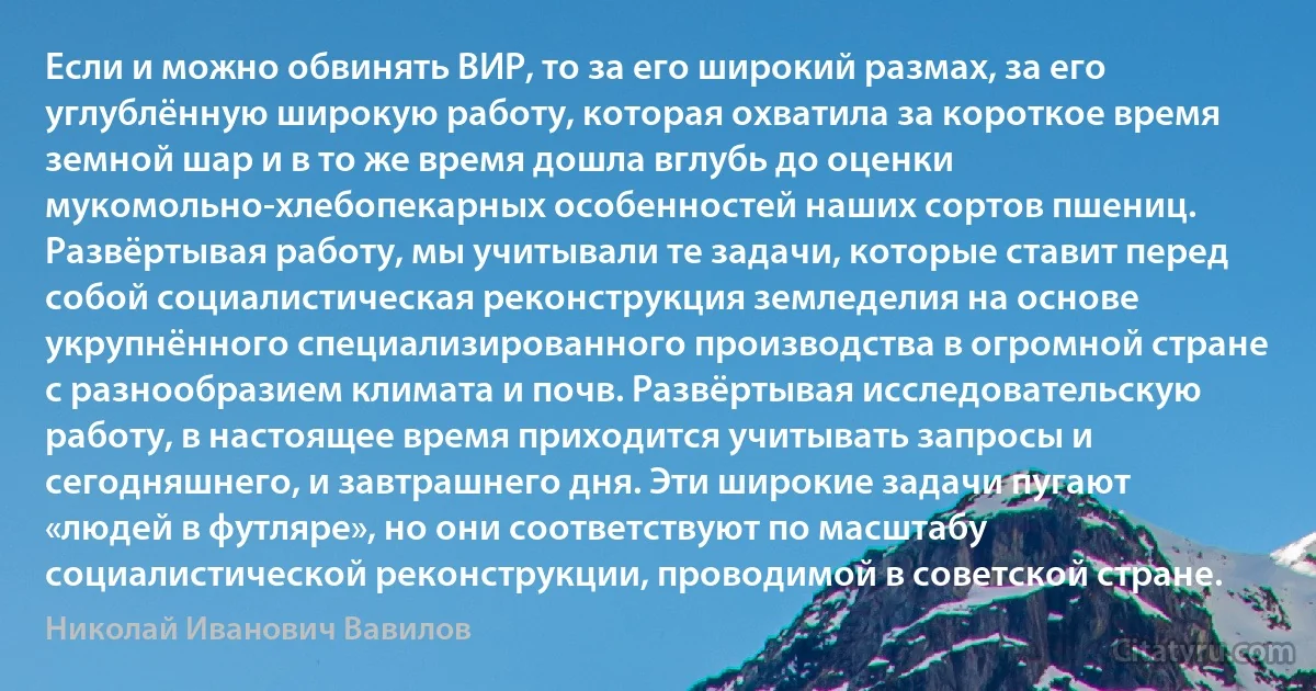 Если и можно обвинять ВИР, то за его широкий размах, за его углублённую широкую работу, которая охватила за короткое время земной шар и в то же время дошла вглубь до оценки мукомольно-хлебопекарных особенностей наших сортов пшениц. Развёртывая работу, мы учитывали те задачи, которые ставит перед собой социалистическая реконструкция земледелия на основе укрупнённого специализированного производства в огромной стране с разнообразием климата и почв. Развёртывая исследовательскую работу, в настоящее время приходится учитывать запросы и сегодняшнего, и завтрашнего дня. Эти широкие задачи пугают «людей в футляре», но они соответствуют по масштабу социалистической реконструкции, проводимой в советской стране. (Николай Иванович Вавилов)