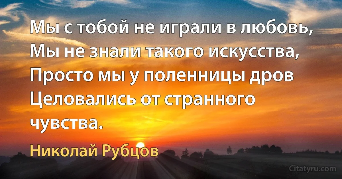 Мы с тобой не играли в любовь,
Мы не знали такого искусства,
Просто мы у поленницы дров
Целовались от странного чувства. (Николай Рубцов)