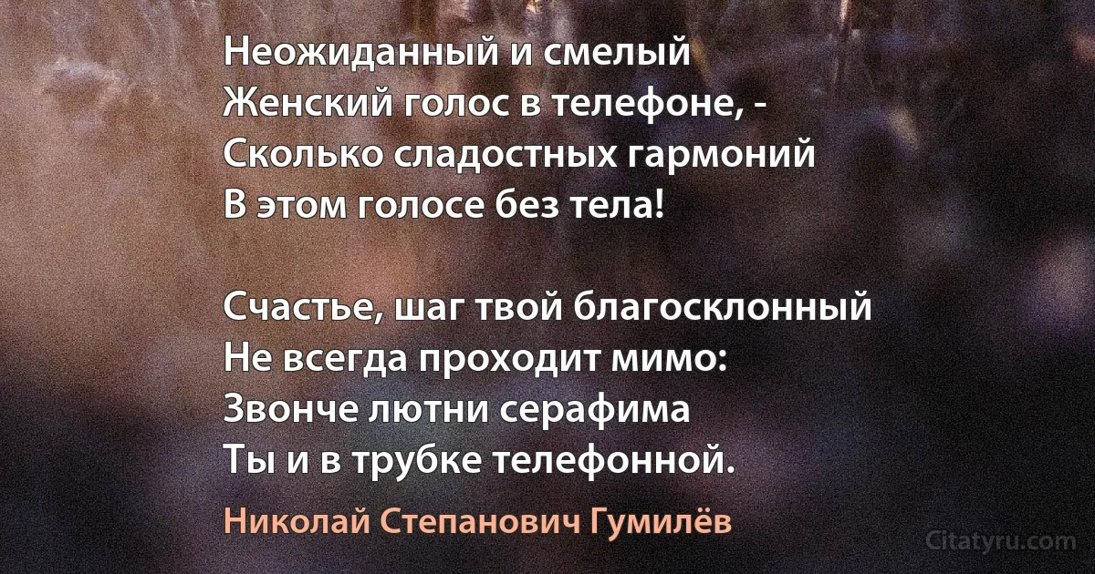 Неожиданный и смелый 
Женский голос в телефоне, - 
Сколько сладостных гармоний 
В этом голосе без тела! 

Счастье, шаг твой благосклонный 
Не всегда проходит мимо: 
Звонче лютни серафима 
Ты и в трубке телефонной. (Николай Степанович Гумилёв)