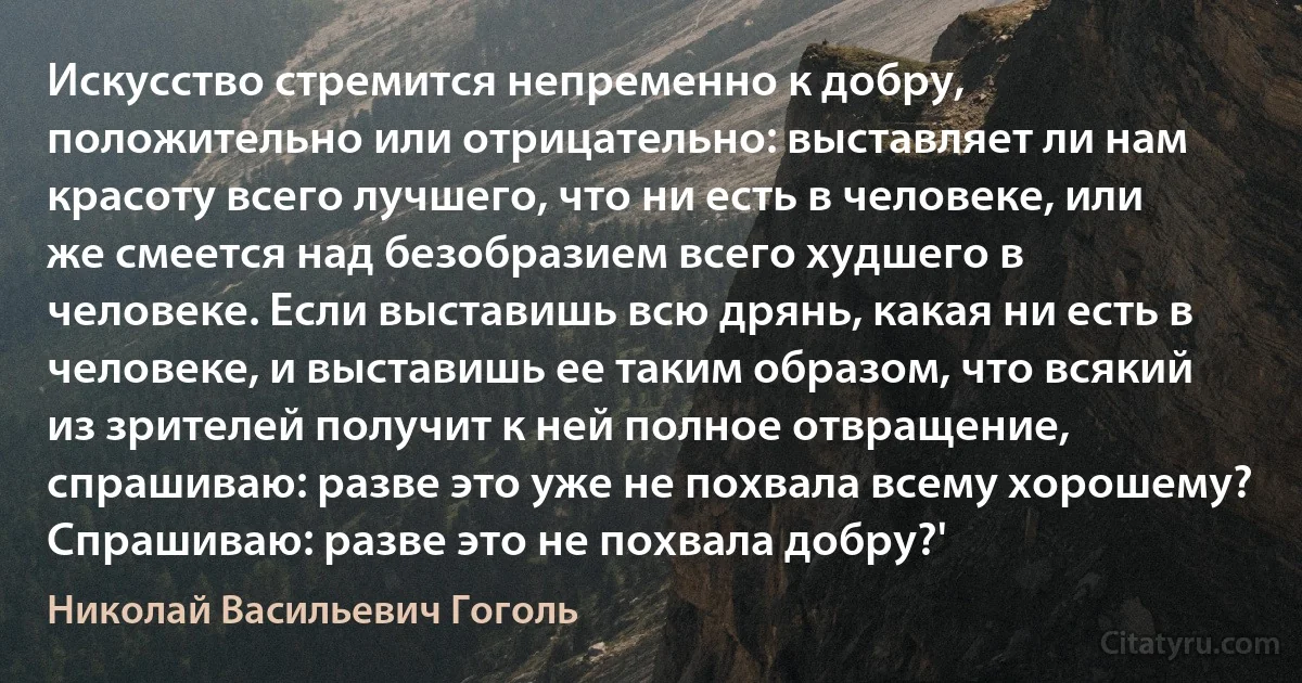 Искусство стремится непременно к добру, положительно или отрицательно: выставляет ли нам красоту всего лучшего, что ни есть в человеке, или же смеется над безобразием всего худшего в человеке. Если выставишь всю дрянь, какая ни есть в человеке, и выставишь ее таким образом, что всякий из зрителей получит к ней полное отвращение, спрашиваю: разве это уже не похвала всему хорошему? Спрашиваю: разве это не похвала добру?' (Николай Васильевич Гоголь)