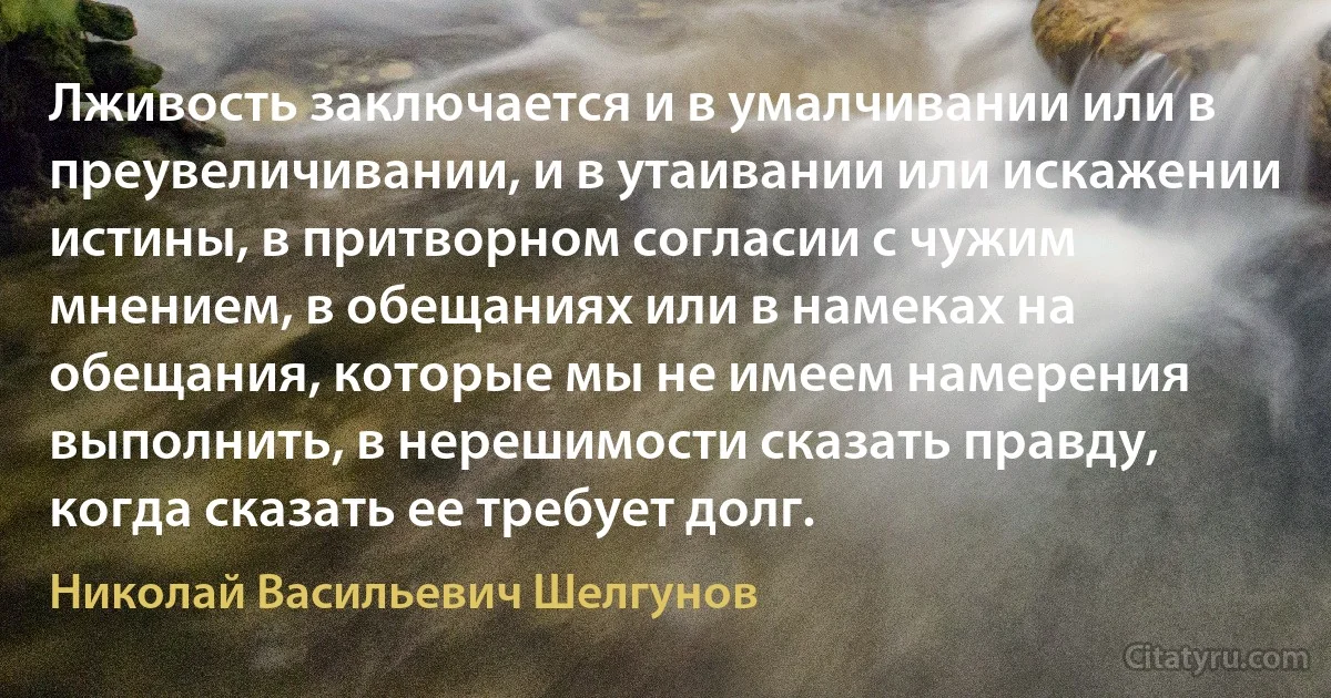 Лживость заключается и в умалчивании или в преувеличивании, и в утаивании или искажении истины, в притворном согласии с чужим мнением, в обещаниях или в намеках на обещания, которые мы не имеем намерения выполнить, в нерешимости сказать правду, когда сказать ее требует долг. (Николай Васильевич Шелгунов)