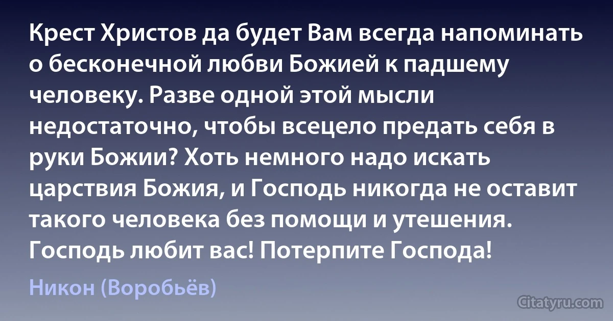 Крест Христов да будет Вам всегда напоминать о бесконечной любви Божией к падшему человеку. Разве одной этой мысли недостаточно, чтобы всецело предать себя в руки Божии? Хоть немного надо искать царствия Божия, и Господь никогда не оставит такого человека без помощи и утешения. Господь любит вас! Потерпите Господа! (Никон (Воробьёв))