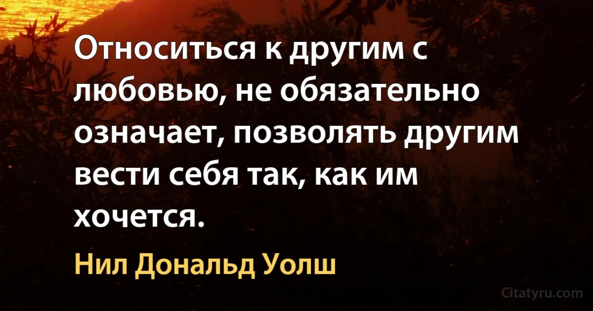 Относиться к другим с любовью, не обязательно означает, позволять другим вести себя так, как им хочется. (Нил Дональд Уолш)