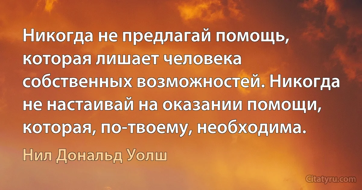 Никогда не предлагай помощь, которая лишает человека собственных возможностей. Никогда не настаивай на оказании помощи, которая, по-твоему, необходима. (Нил Дональд Уолш)