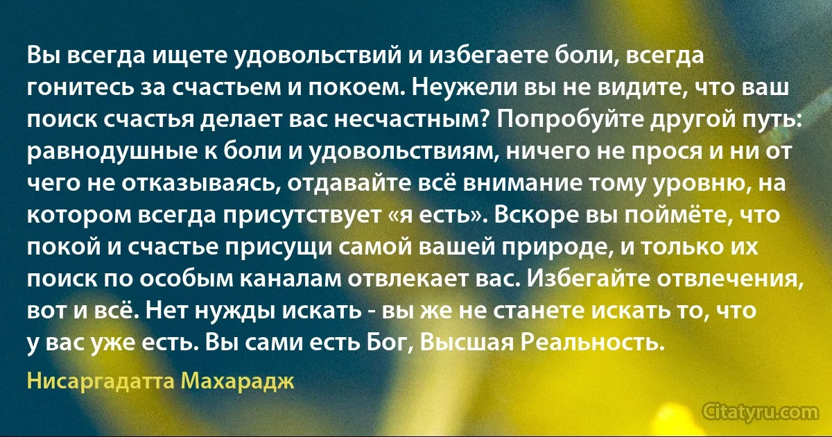 Вы всегда ищете удовольствий и избегаете боли, всегда гонитесь за счастьем и покоем. Неужели вы не видите, что ваш поиск счастья делает вас несчастным? Попробуйте другой путь: равнодушные к боли и удовольствиям, ничего не прося и ни от чего не отказываясь, отдавайте всё внимание тому уровню, на котором всегда присутствует «я есть». Вскоре вы поймёте, что покой и счастье присущи самой вашей природе, и только их поиск по особым каналам отвлекает вас. Избегайте отвлечения, вот и всё. Нет нужды искать - вы же не станете искать то, что у вас уже есть. Вы сами есть Бог, Высшая Реальность. (Нисаргадатта Махарадж)