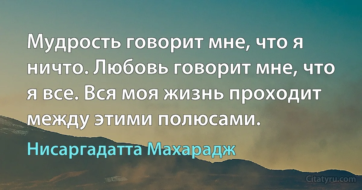 Мудрость говорит мне, что я ничто. Любовь говорит мне, что я все. Вся моя жизнь проходит между этими полюсами. (Нисаргадатта Махарадж)