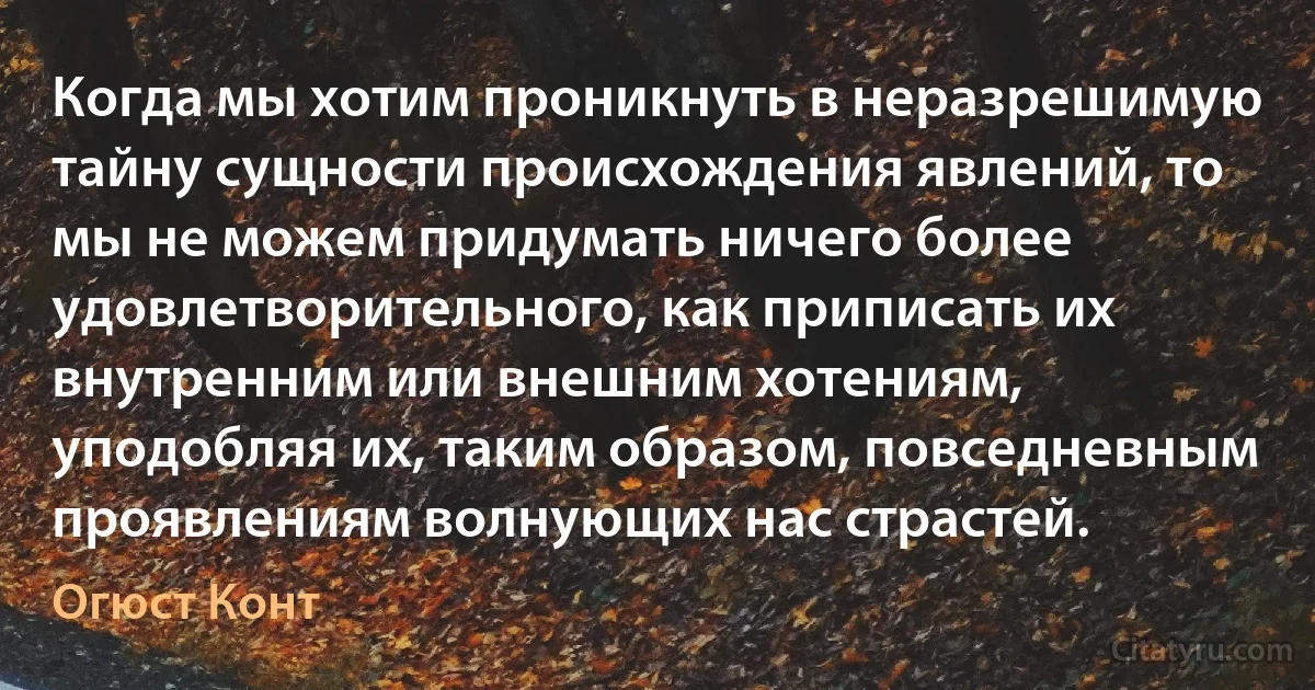 Когда мы хотим проникнуть в неразрешимую тайну сущности происхождения явлений, то мы не можем придумать ничего более удовлетворительного, как приписать их внутренним или внешним хотениям, уподобляя их, таким образом, повседневным проявлениям волнующих нас страстей. (Огюст Конт)