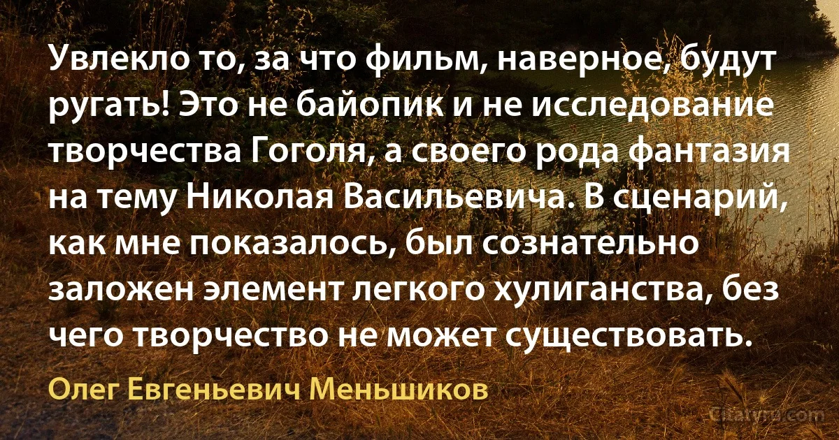 Увлекло то, за что фильм, наверное, будут ругать! Это не байопик и не исследование творчества Гоголя, а своего рода фантазия на тему Николая Васильевича. В сценарий, как мне показалось, был сознательно заложен элемент легкого хулиганства, без чего творчество не может существовать. (Олег Евгеньевич Меньшиков)