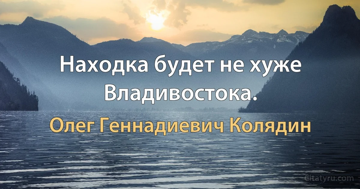 Находка будет не хуже Владивостока. (Олег Геннадиевич Колядин)