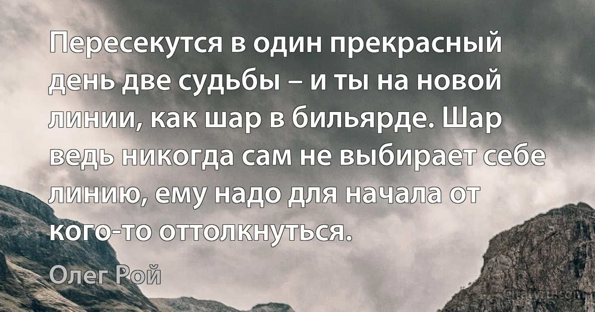 Пересекутся в один прекрасный день две судьбы – и ты на новой линии, как шар в бильярде. Шар ведь никогда сам не выбирает себе линию, ему надо для начала от кого-то оттолкнуться. (Олег Рой)