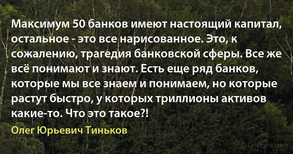 Максимум 50 банков имеют настоящий капитал, остальное - это все нарисованное. Это, к сожалению, трагедия банковской сферы. Все же всё понимают и знают. Есть еще ряд банков, которые мы все знаем и понимаем, но которые растут быстро, у которых триллионы активов какие-то. Что это такое?! (Олег Юрьевич Тиньков)