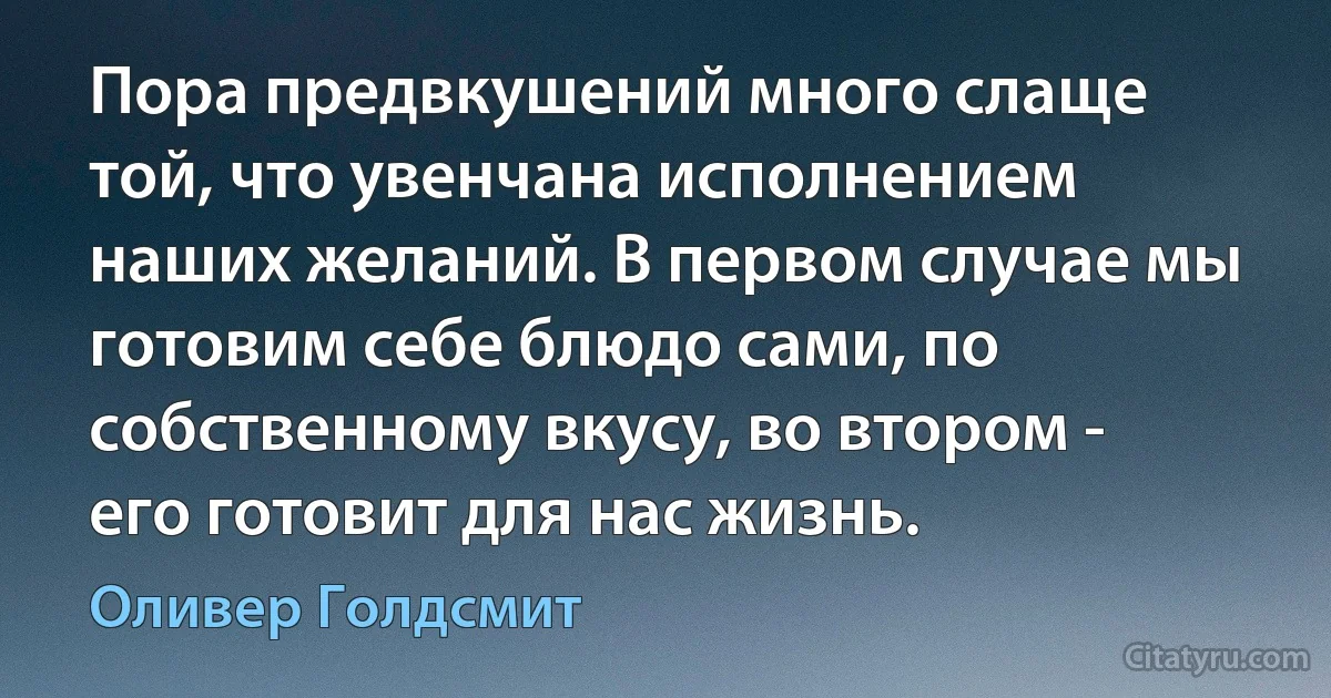 Пора предвкушений много слаще той, что увенчана исполнением наших желаний. В первом случае мы готовим себе блюдо сами, по собственному вкусу, во втором - его готовит для нас жизнь. (Оливер Голдсмит)