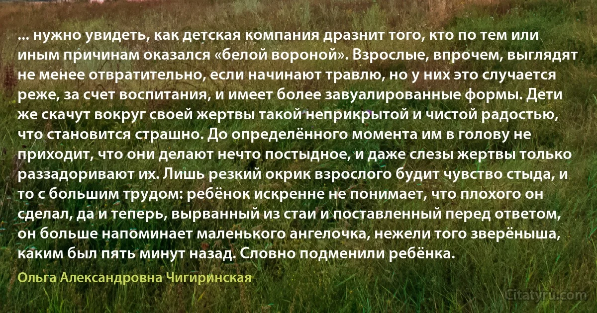 ... нужно увидеть, как детская компания дразнит того, кто по тем или иным причинам оказался «белой вороной». Взрослые, впрочем, выглядят не менее отвратительно, если начинают травлю, но у них это случается реже, за счет воспитания, и имеет более завуалированные формы. Дети же скачут вокруг своей жертвы такой неприкрытой и чистой радостью, что становится страшно. До определённого момента им в голову не приходит, что они делают нечто постыдное, и даже слезы жертвы только раззадоривают их. Лишь резкий окрик взрослого будит чувство стыда, и то с большим трудом: ребёнок искренне не понимает, что плохого он сделал, да и теперь, вырванный из стаи и поставленный перед ответом, он больше напоминает маленького ангелочка, нежели того зверёныша, каким был пять минут назад. Словно подменили ребёнка. (Ольга Александровна Чигиринская)