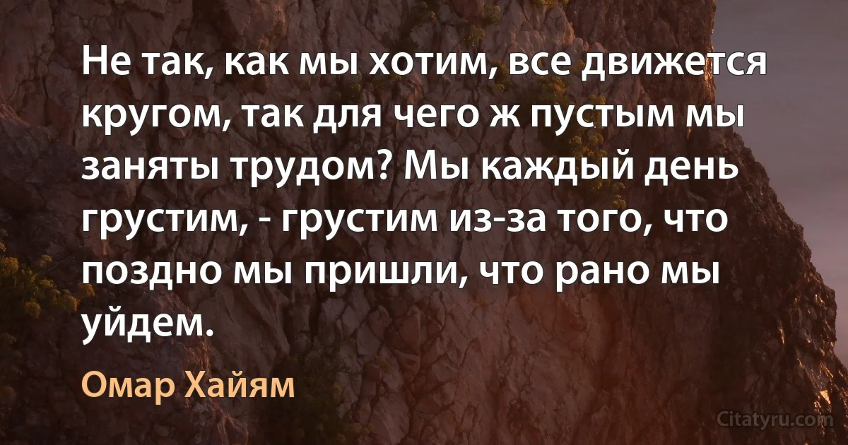 Не так, как мы хотим, все движется кругом, так для чего ж пустым мы заняты трудом? Мы каждый день грустим, - грустим из-за того, что поздно мы пришли, что рано мы уйдем. (Омар Хайям)