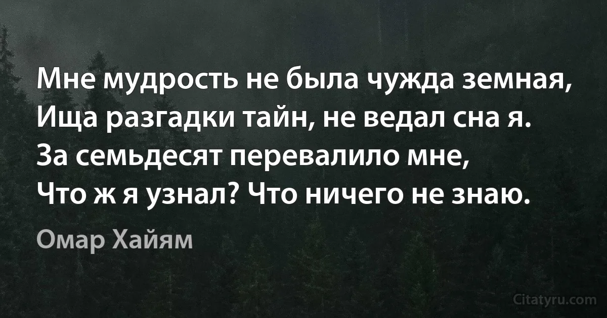 Мне мудрость не была чужда земная,
Ища разгадки тайн, не ведал сна я.
За семьдесят перевалило мне,
Что ж я узнал? Что ничего не знаю. (Омар Хайям)