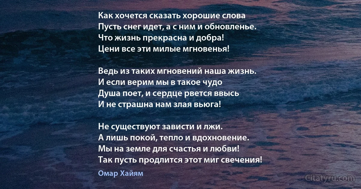 Как хочется сказать хорошие слова 
Пусть снег идет, а с ним и обновленье.
Что жизнь прекрасна и добра!
Цени все эти милые мгновенья!

Ведь из таких мгновений наша жизнь.
И если верим мы в такое чудо 
Душа поет, и сердце рвется ввысь 
И не страшна нам злая вьюга!

Не существуют зависти и лжи.
А лишь покой, тепло и вдохновение.
Мы на земле для счастья и любви!
Так пусть продлится этот миг свечения! (Омар Хайям)