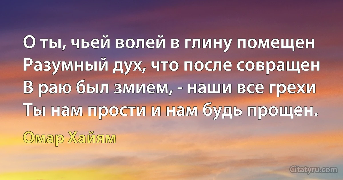 О ты, чьей волей в глину помещен
Разумный дух, что после совращен
В раю был змием, - наши все грехи
Ты нам прости и нам будь прощен. (Омар Хайям)