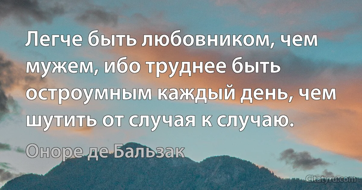 Легче быть любовником, чем мужем, ибо труднее быть остроумным каждый день, чем шутить от случая к случаю. (Оноре де Бальзак)