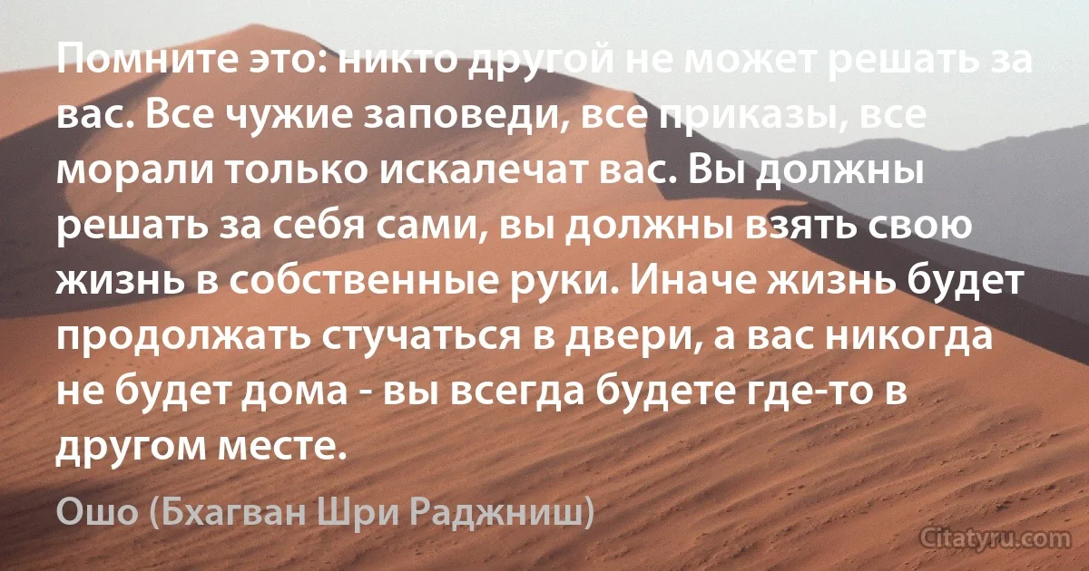 Помните это: никто другой не может решать за вас. Все чужие заповеди, все приказы, все морали только искалечат вас. Вы должны решать за себя сами, вы должны взять свою жизнь в собственные руки. Иначе жизнь будет продолжать стучаться в двери, а вас никогда не будет дома - вы всегда будете где-то в другом месте. (Ошо (Бхагван Шри Раджниш))