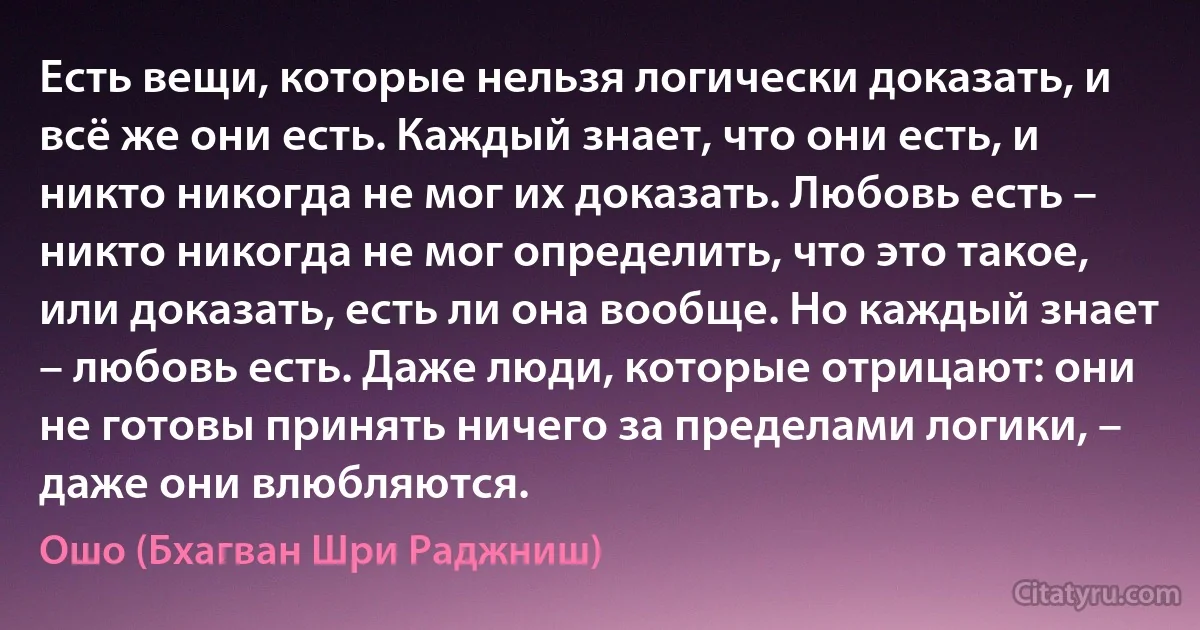 Есть вещи, которые нельзя логически доказать, и всё же они есть. Каждый знает, что они есть, и никто никогда не мог их доказать. Любовь есть – никто никогда не мог определить, что это такое, или доказать, есть ли она вообще. Но каждый знает – любовь есть. Даже люди, которые отрицают: они не готовы принять ничего за пределами логики, – даже они влюбляются. (Ошо (Бхагван Шри Раджниш))