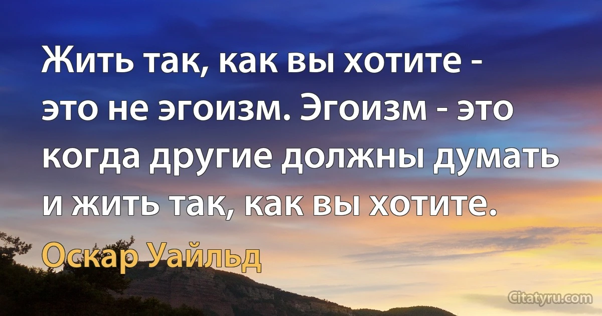 Жить так, как вы хотите - это не эгоизм. Эгоизм - это когда другие должны думать и жить так, как вы хотите. (Оскар Уайльд)