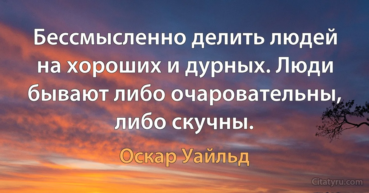 Бессмысленно делить людей на хороших и дурных. Люди бывают либо очаровательны, либо скучны. (Оскар Уайльд)