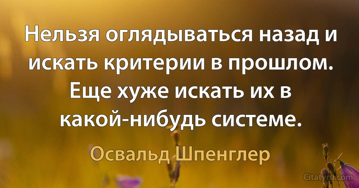 Нельзя оглядываться назад и искать критерии в прошлом. Еще хуже искать их в какой-нибудь системе. (Освальд Шпенглер)