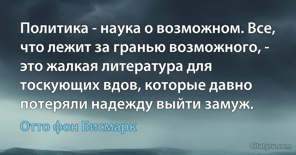 Политика - наука о возможном. Все, что лежит за гранью возможного, - это жалкая литература для тоскующих вдов, которые давно потеряли надежду выйти замуж. (Отто фон Бисмарк)