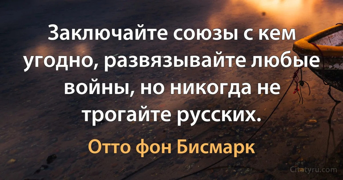 Заключайте союзы с кем угодно, развязывайте любые войны, но никогда не трогайте русских. (Отто фон Бисмарк)