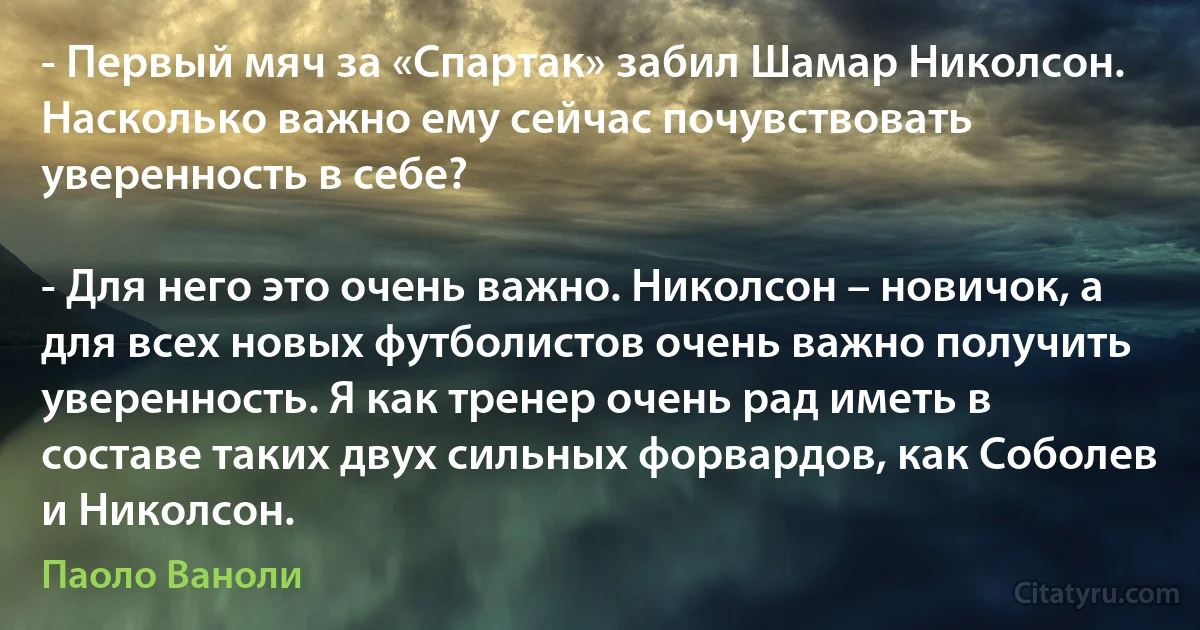 - Первый мяч за «Спартак» забил Шамар Николсон. Насколько важно ему сейчас почувствовать уверенность в себе?

- Для него это очень важно. Николсон – новичок, а для всех новых футболистов очень важно получить уверенность. Я как тренер очень рад иметь в составе таких двух сильных форвардов, как Соболев и Николсон. (Паоло Ваноли)