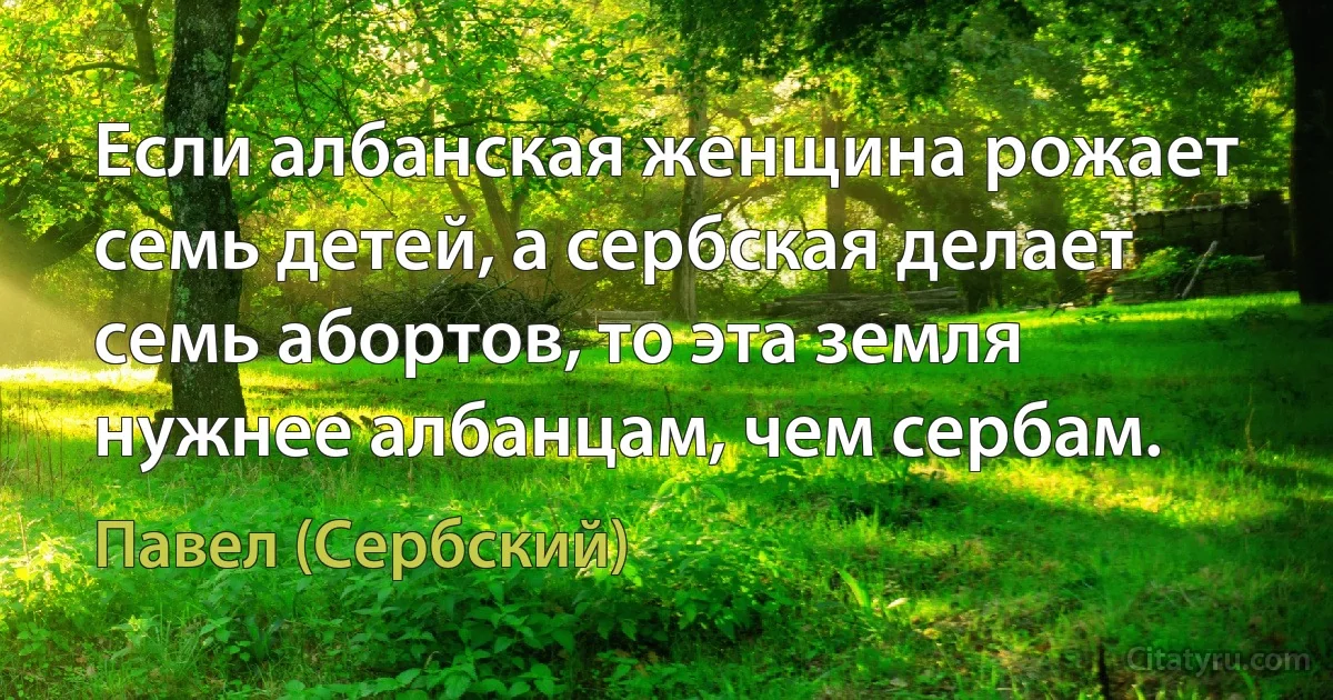 Если албанская женщина рожает семь детей, а сербская делает семь абортов, то эта земля нужнее албанцам, чем сербам. (Павел (Сербский))