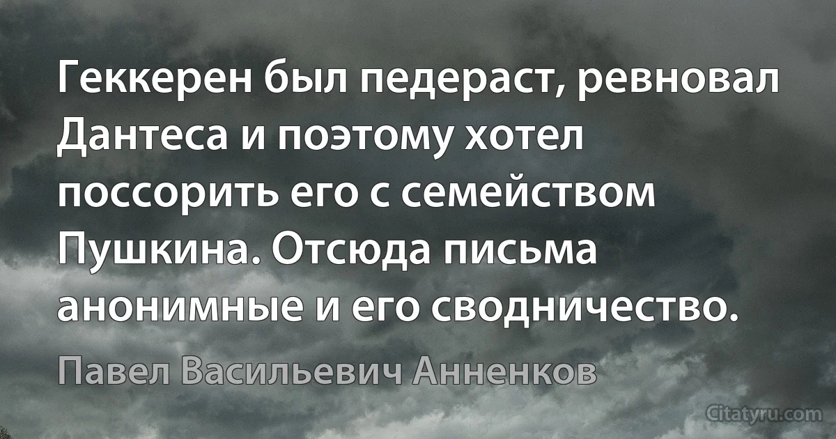 Геккерен был педераст, ревновал Дантеса и поэтому хотел поссорить его с семейством Пушкина. Отсюда письма анонимные и его сводничество. (Павел Васильевич Анненков)