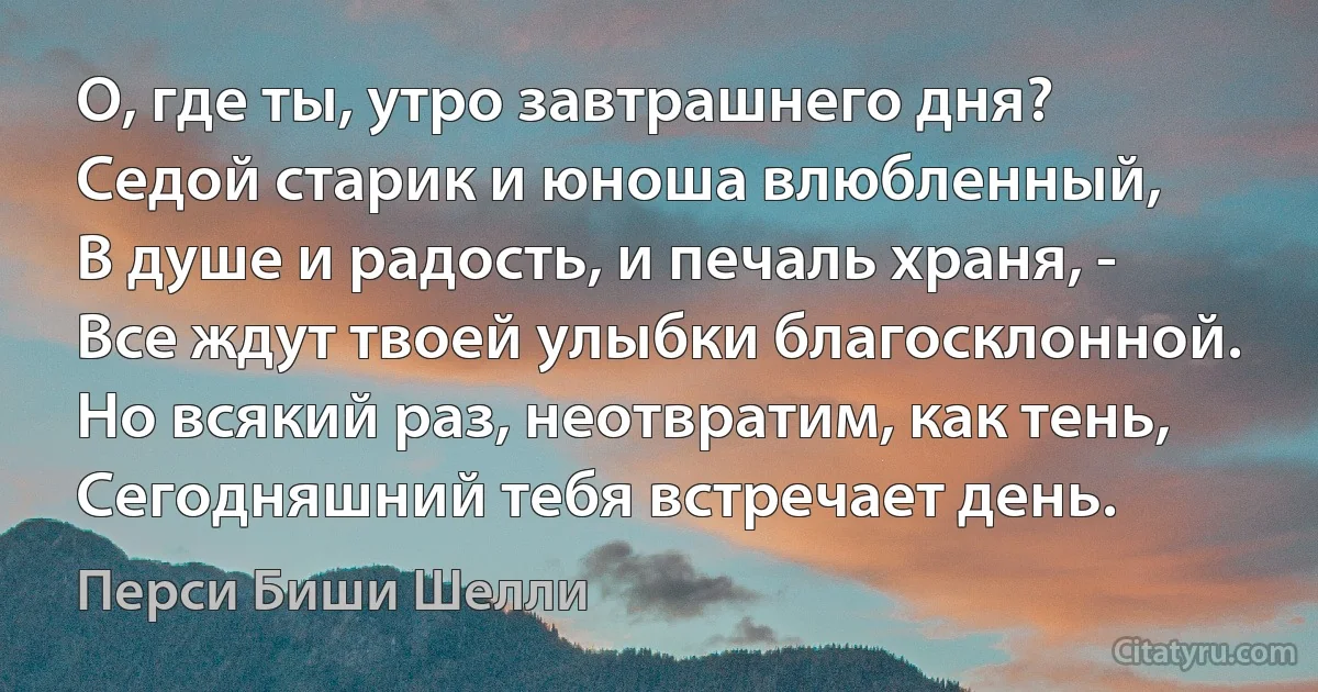 О, где ты, утро завтрашнего дня?
Седой старик и юноша влюбленный,
В душе и радость, и печаль храня, -
Все ждут твоей улыбки благосклонной.
Но всякий раз, неотвратим, как тень,
Сегодняшний тебя встречает день. (Перси Биши Шелли)