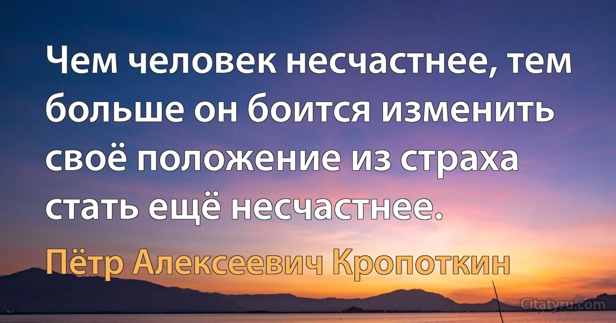 Чем человек несчастнее, тем больше он боится изменить своё положение из страха стать ещё несчастнее. (Пётр Алексеевич Кропоткин)