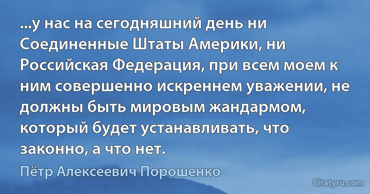 ...у нас на сегодняшний день ни Соединенные Штаты Америки, ни Российская Федерация, при всем моем к ним совершенно искреннем уважении, не должны быть мировым жандармом, который будет устанавливать, что законно, а что нет. (Пётр Алексеевич Порошенко)