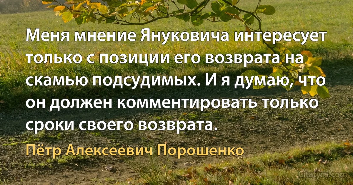 Меня мнение Януковича интересует только с позиции его возврата на скамью подсудимых. И я думаю, что он должен комментировать только сроки своего возврата. (Пётр Алексеевич Порошенко)