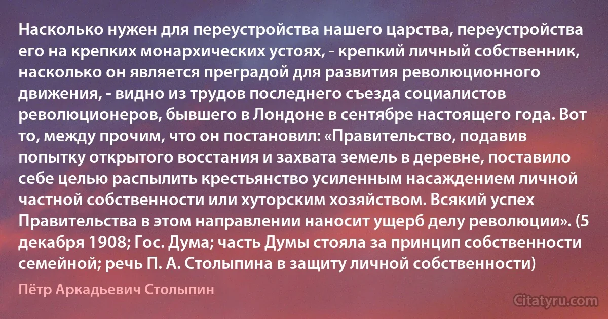 Насколько нужен для переустройства нашего царства, переустройства его на крепких монархических устоях, - крепкий личный собственник, насколько он является преградой для развития революционного движения, - видно из трудов последнего съезда социалистов революционеров, бывшего в Лондоне в сентябре настоящего года. Вот то, между прочим, что он постановил: «Правительство, подавив попытку открытого восстания и захвата земель в деревне, поставило себе целью распылить крестьянство усиленным насаждением личной частной собственности или хуторским хозяйством. Всякий успех Правительства в этом направлении наносит ущерб делу революции». (5 декабря 1908; Гос. Дума; часть Думы стояла за принцип собственности семейной; речь П. А. Столыпина в защиту личной собственности) (Пётр Аркадьевич Столыпин)