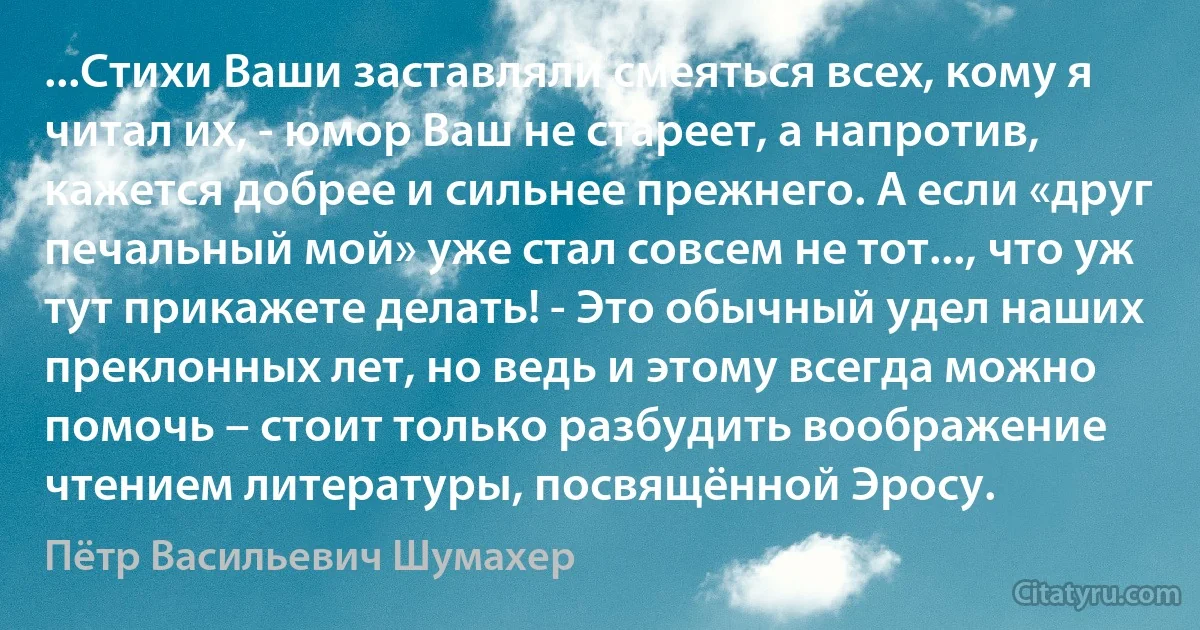 ...Стихи Ваши заставляли смеяться всех, кому я читал их, - юмор Ваш не стареет, а напротив, кажется добрее и сильнее прежнего. А если «друг печальный мой» уже стал совсем не тот..., что уж тут прикажете делать! - Это обычный удел наших преклонных лет, но ведь и этому всегда можно помочь – стоит только разбудить воображение чтением литературы, посвящённой Эросу. (Пётр Васильевич Шумахер)