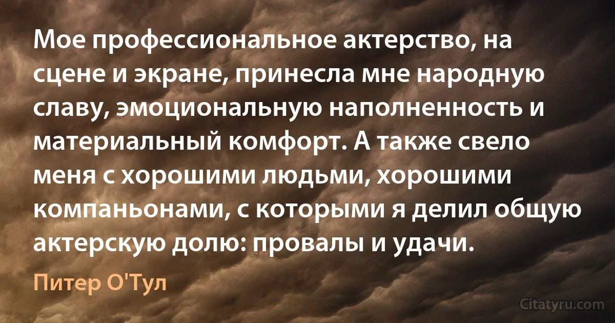 Мое профессиональное актерство, на сцене и экране, принесла мне народную славу, эмоциональную наполненность и материальный комфорт. А также свело меня с хорошими людьми, хорошими компаньонами, с которыми я делил общую актерскую долю: провалы и удачи. (Питер О'Тул)