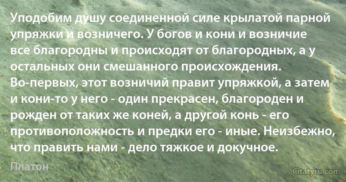 Уподобим душу соединенной силе крылатой парной упряжки и возничего. У богов и кони и возничие все благородны и происходят от благородных, а у остальных они смешанного происхождения. Во-первых, этот возничий правит упряжкой, а затем и кони-то у него - один прекрасен, благороден и рожден от таких же коней, а другой конь - его противоположность и предки его - иные. Неизбежно, что править нами - дело тяжкое и докучное. (Платон)